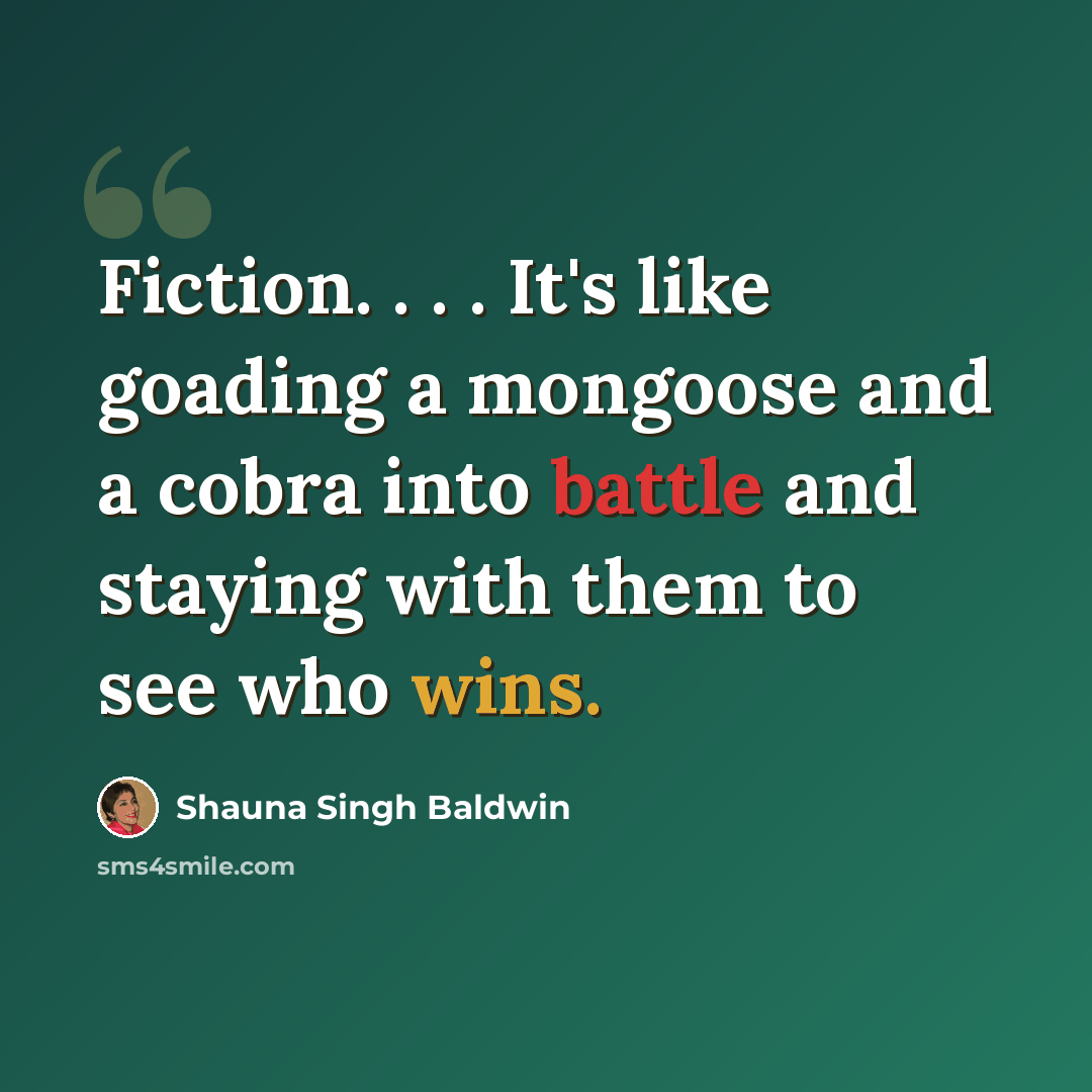 “Fiction. . . . It's like goading a mongoose and a cobra into battle and staying with them to see who wins.” quote by Shauna Singh Baldwin