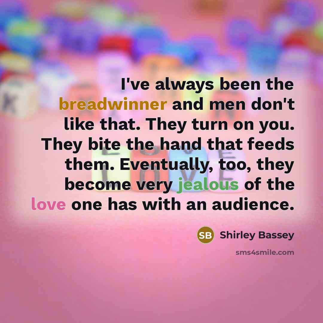 “I've always been the breadwinner and men don't like that. They turn on you. They bite the hand that feeds them. Eventually, too, they become very jealous of the love one has with an audience.” quote by Shirley Bassey