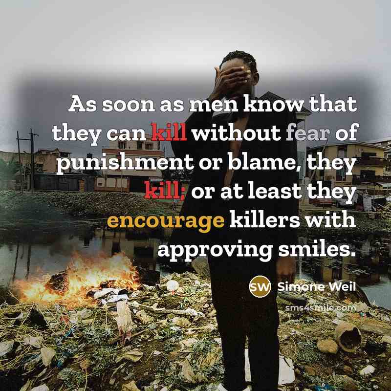 “As soon as men know that they can kill without fear of punishment or blame, they kill; or at least they encourage killers with approving smiles.” quote by Simone Weil