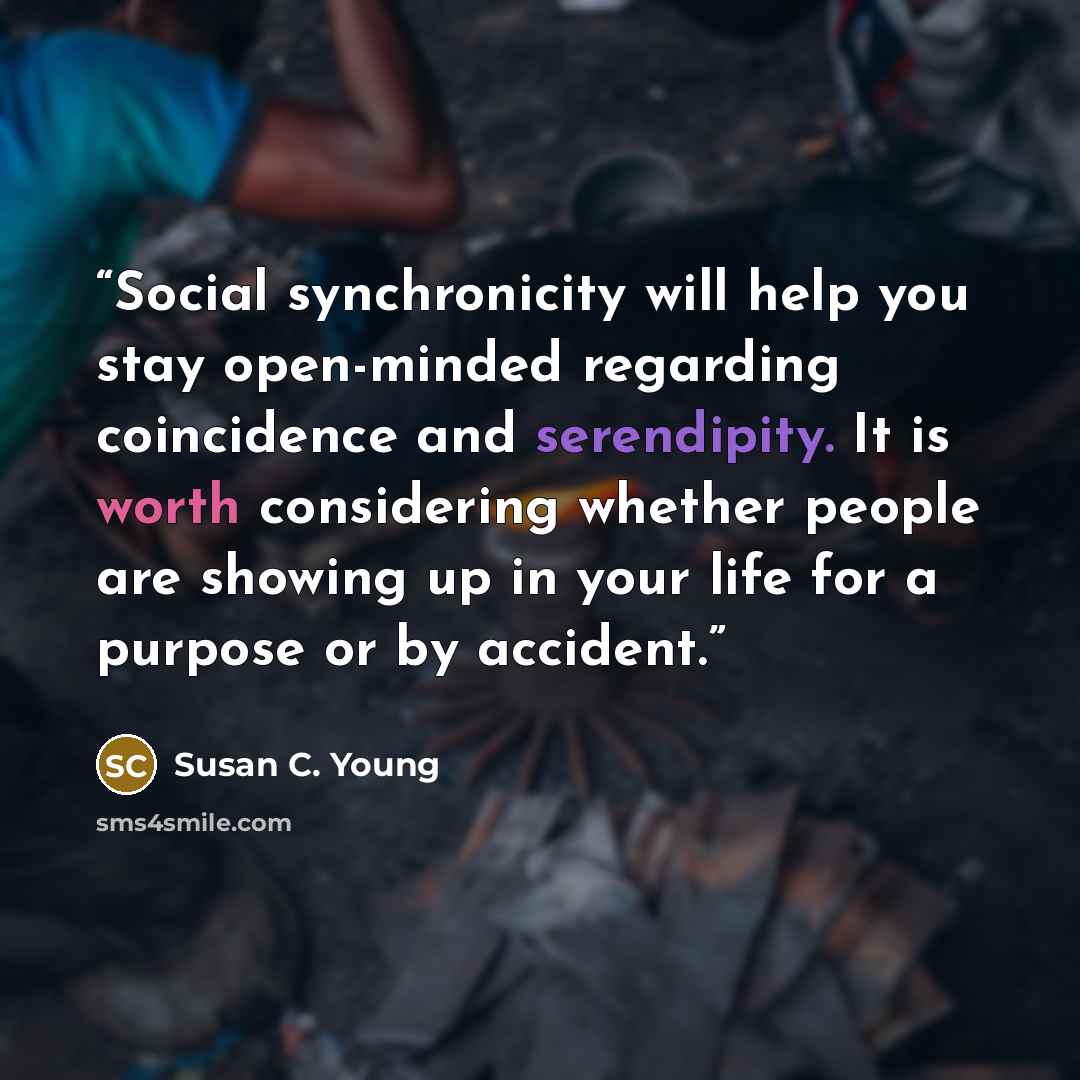 “Social synchronicity will help you stay open-minded regarding coincidence and serendipity. It is worth considering whether people are showing up in your life for a purpose or by accident.” quote by Susan C. Young