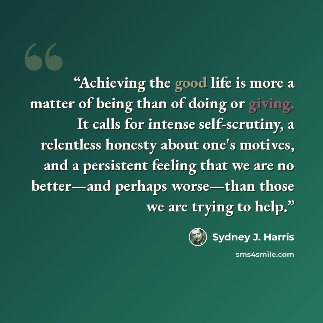 “Achieving the good life is more a matter of being than of doing or giving. It calls for intense self-scrutiny, a relentless honesty about one's motives, and a persistent feeling that we are no better—and perhaps worse—than those we are trying to help.” quote by Sydney J. Harris