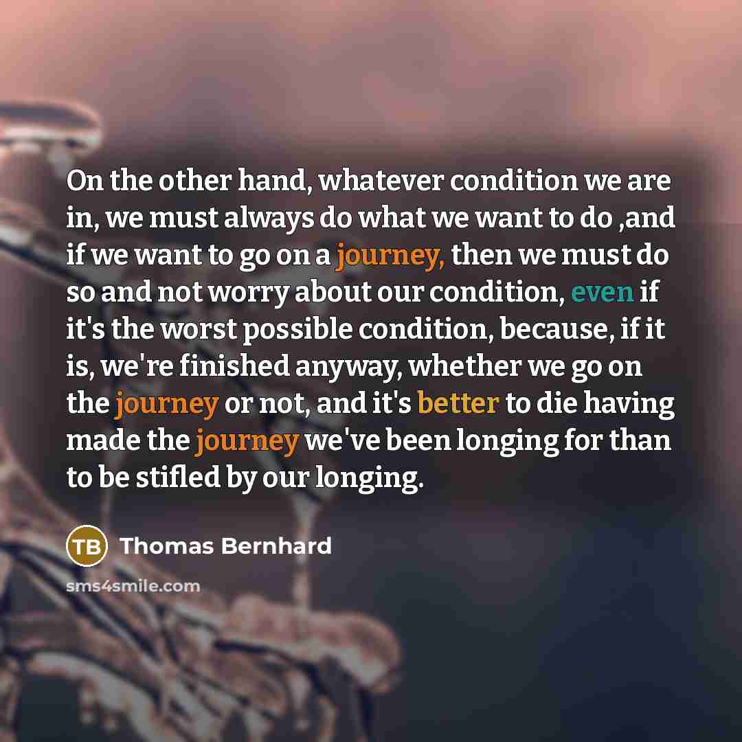 “On the other hand, whatever condition we are in, we must always do what we want to do ,and if we want to go on a journey, then we must do so and not worry about our condition, even if it's the worst possible condition, because, if it is, we're finished anyway, whether we go on the journey or not…” quote by Thomas Bernhard