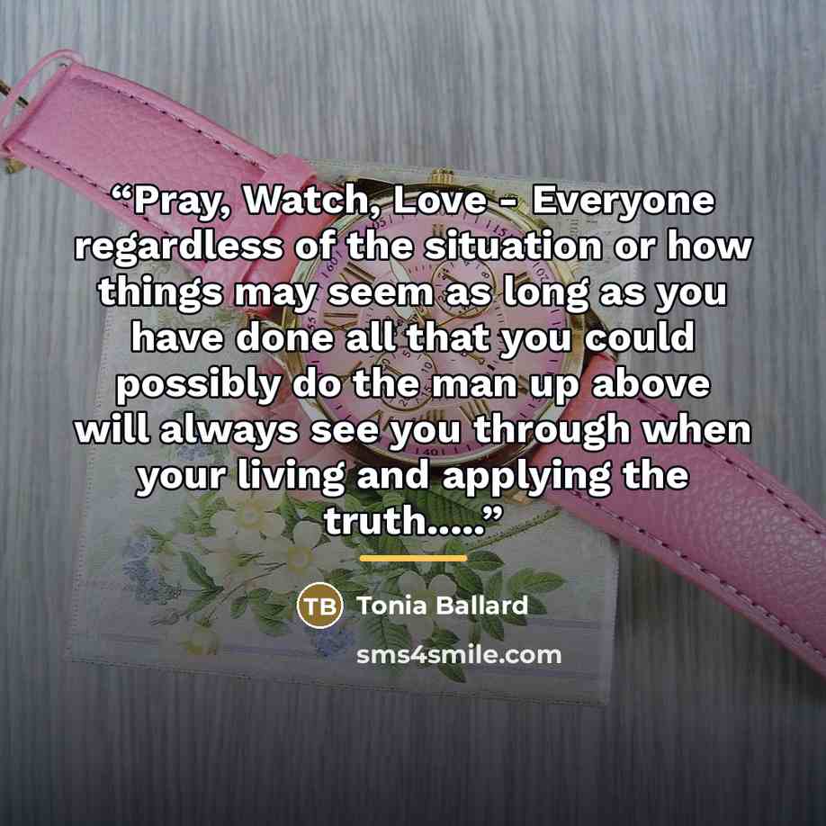 “Pray, Watch, Love - Everyone regardless of the situation or how things may seem as long as you have done all that you could possibly do the man up above will always see you through when your living and applying the truth…” quote by Tonia Ballard