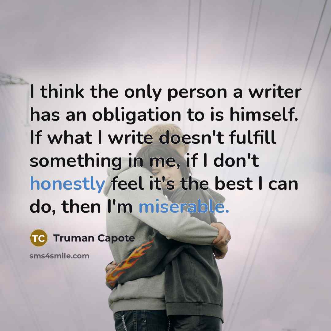 “I think the only person a writer has an obligation to is himself. If what I write doesn't fulfill something in me, if I don't honestly feel it's the best I can do, then I'm miserable.” quote by Truman Capote