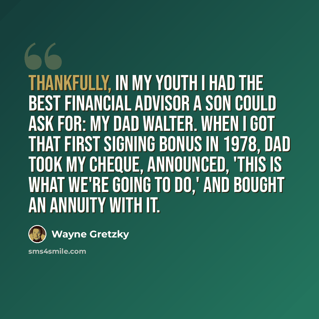 “Thankfully, in my youth I had the best financial advisor a son could ask for: my dad Walter. When I got that first signing bonus in 1978, Dad took my cheque, announced, 'This is what we're going to do,' and bought an annuity with it.” quote by Wayne Gretzky