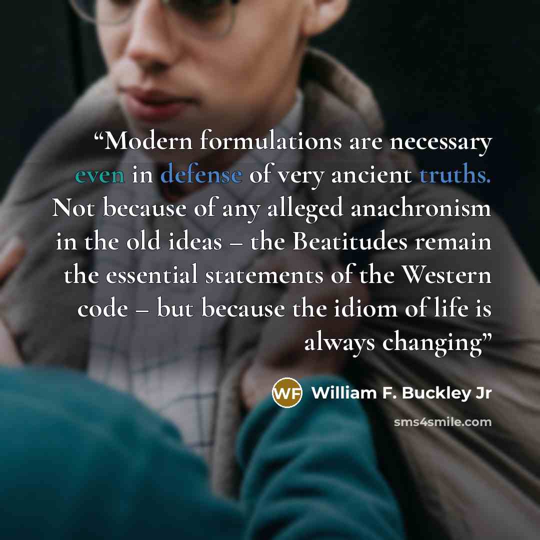 “Modern formulations are necessary even in defense of very ancient truths. Not because of any alleged anachronism in the old ideas – the Beatitudes remain the essential statements of the Western code – but because the idiom of life is always changing” quote by William F. Buckley Jr