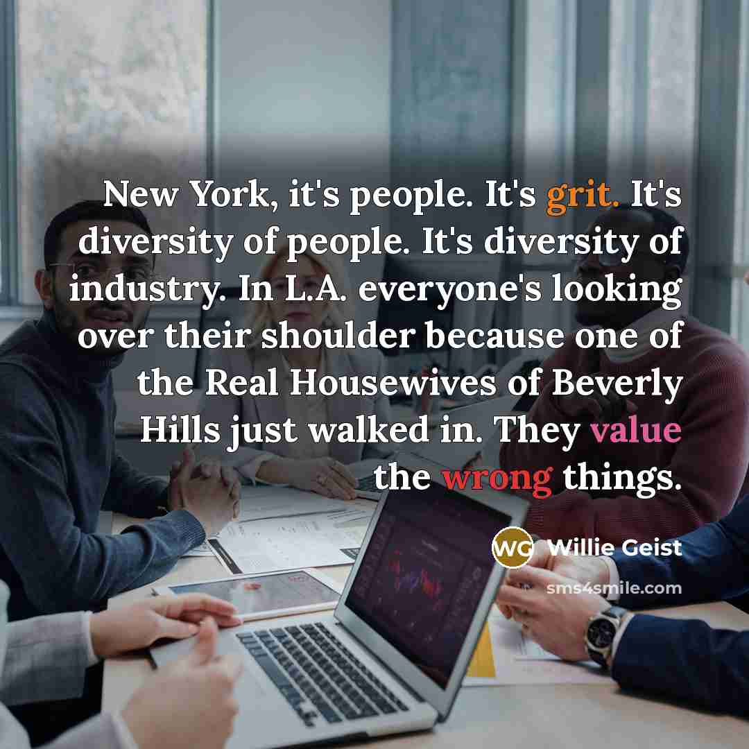 “New York, it's people. It's grit. It's diversity of people. It's diversity of industry. In L.A. everyone's looking over their shoulder because one of the Real Housewives of Beverly Hills just walked in. They value the wrong things.” quote by Willie Geist