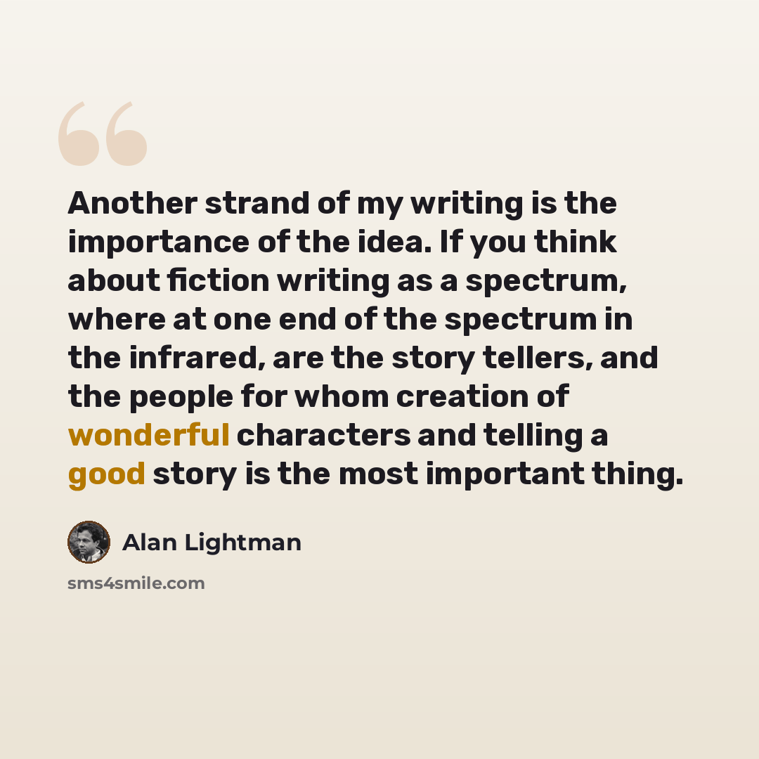 “Another strand of my writing is the importance of the idea. If you think about fiction writing as a spectrum, where at one end of the spectrum in the infrared, are the story tellers, and the people for whom creation of wonderful characters and telling a good story is the most important thing.” quote by Alan Lightman