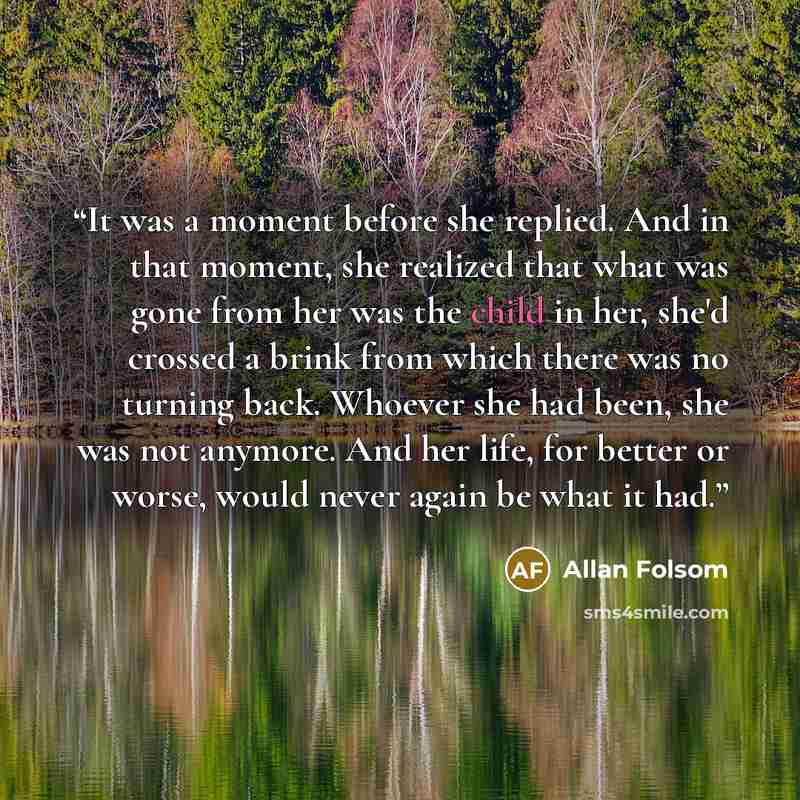 “It was a moment before she replied. And in that moment, she realized that what was gone from her was the child in her, she'd crossed a brink from which there was no turning back. Whoever she had been, she was not anymore. And her life, for better or worse, would never again be what it had.” quote by Allan Folsom