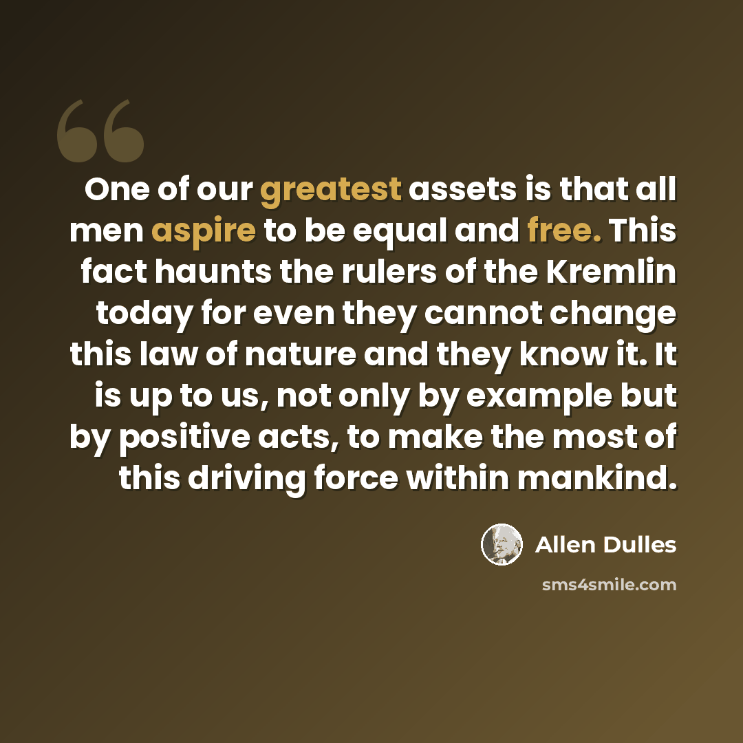 “One of our greatest assets is that all men aspire to be equal and free. This fact haunts the rulers of the Kremlin today for even they cannot change this law of nature and they know it. It is up to us, not only by example but by positive acts, to make the most of this driving force within mankind.” quote by Allen Dulles