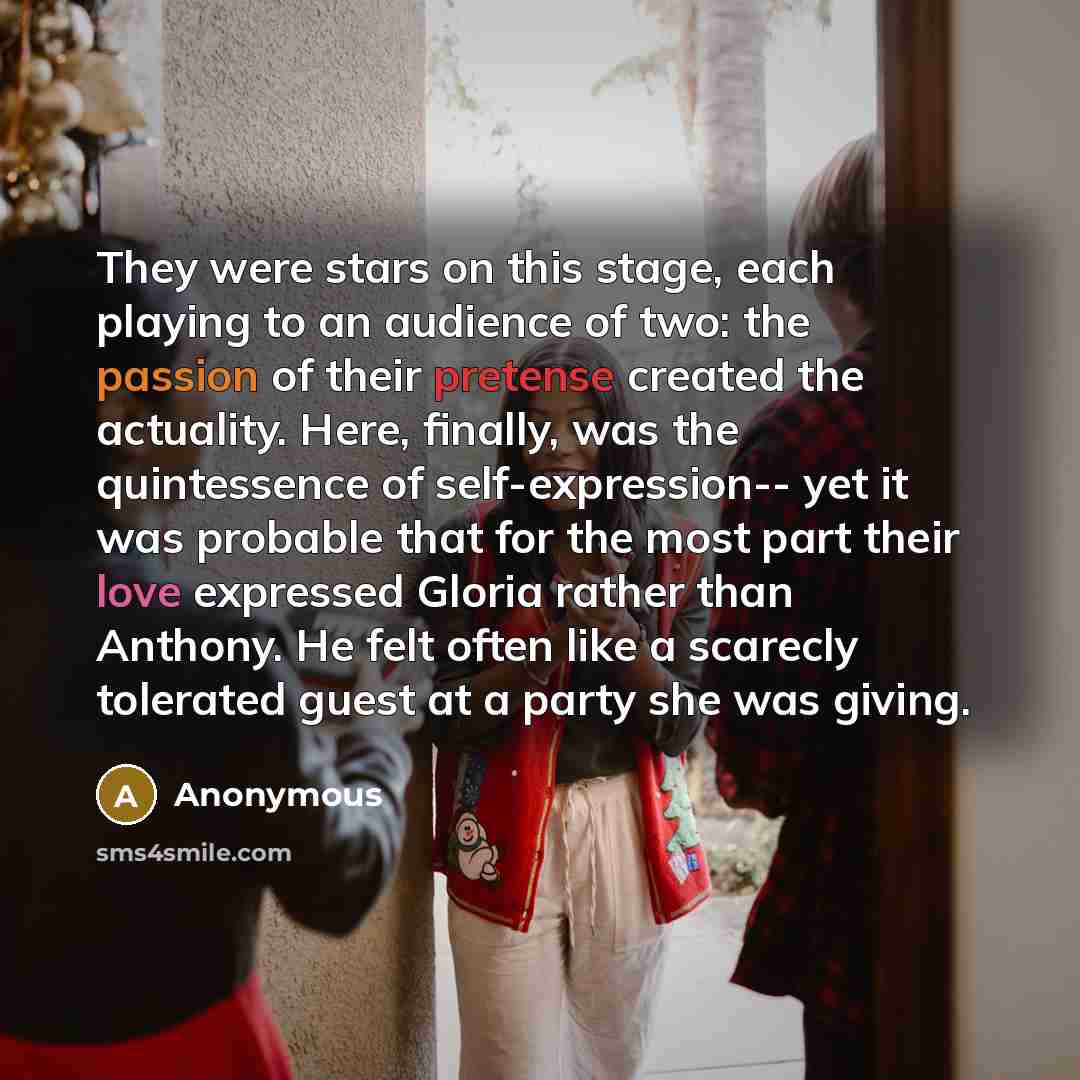 “They were stars on this stage, each playing to an audience of two: the passion of their pretense created the actuality. Here, finally, was the quintessence of self-expression-- yet it was probable that for the most part their love expressed Gloria rather than Anthony. He felt often like a scarecly…” quote by Anonymous