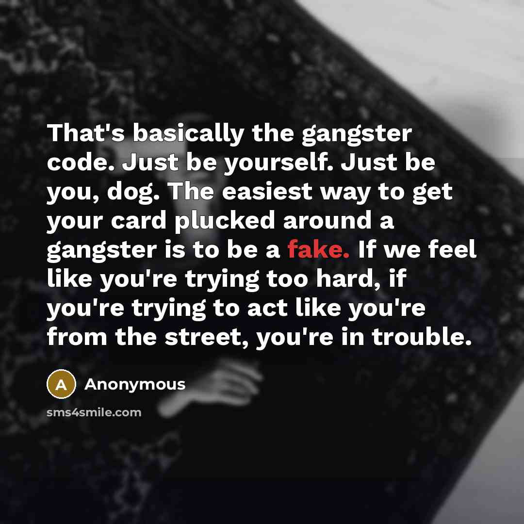 “That's basically the gangster code. Just be yourself. Just be you, dog. The easiest way to get your card plucked around a gangster is to be a fake. If we feel like you're trying too hard, if you're trying to act like you're from the street, you're in trouble.” quote by Anonymous