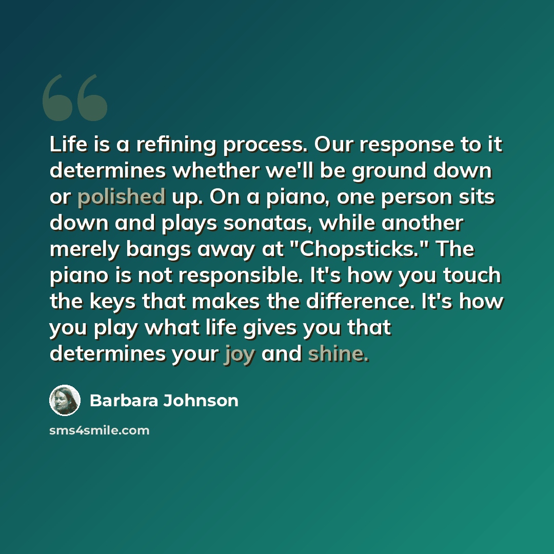 “Life is a refining process. Our response to it determines whether we'll be ground down or polished up. On a piano, one person sits down and plays sonatas, while another merely bangs away at "Chopsticks." The piano is not responsible. It's how you touch the keys that makes the difference. It's how…” quote by Barbara Johnson