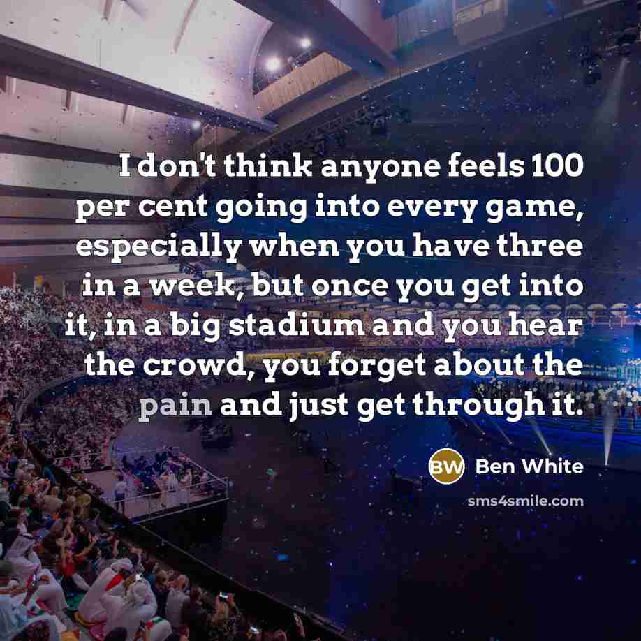 “I don't think anyone feels 100 per cent going into every game, especially when you have three in a week, but once you get into it, in a big stadium and you hear the crowd, you forget about the pain and just get through it.” quote by Ben White
