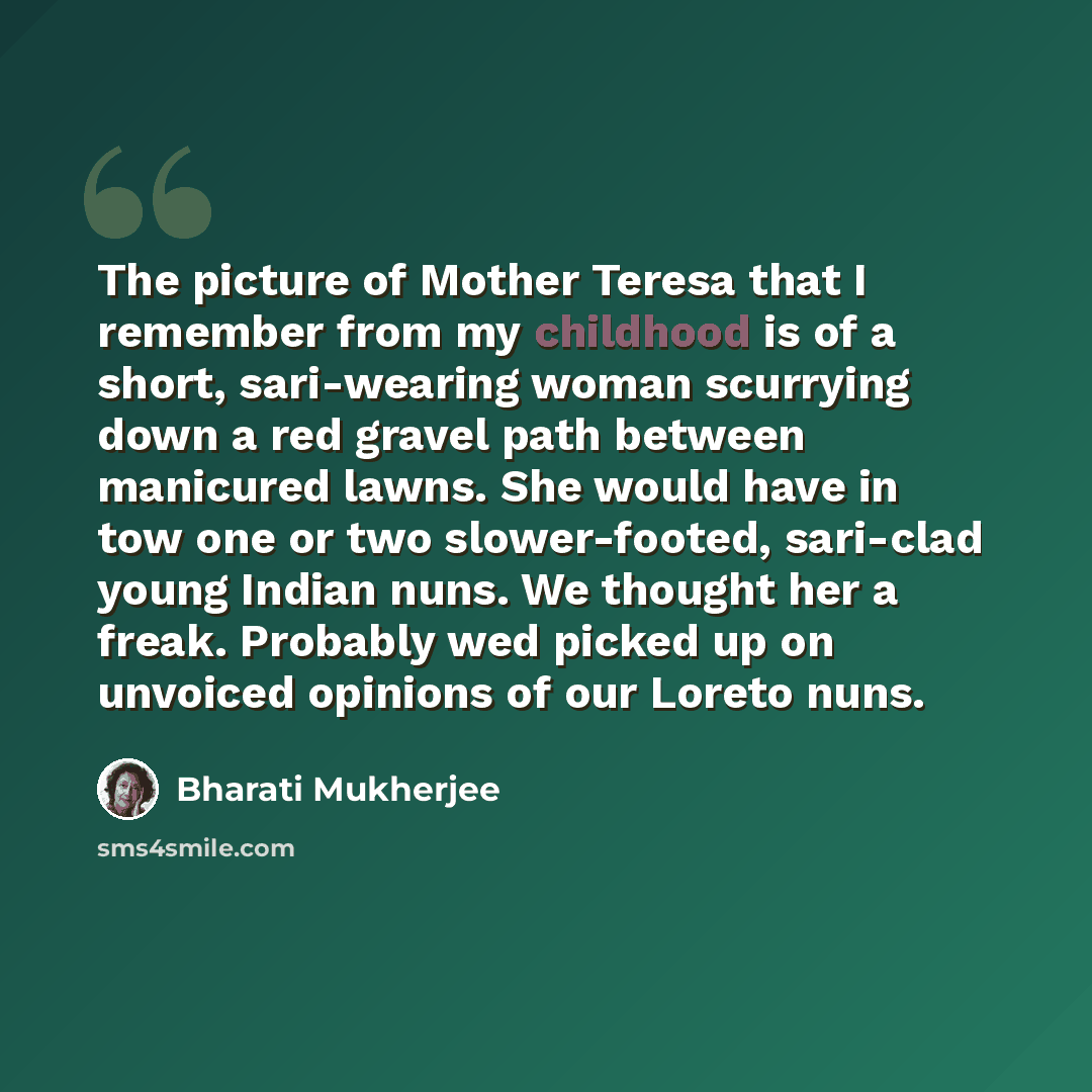 “The picture of Mother Teresa that I remember from my childhood is of a short, sari-wearing woman scurrying down a red gravel path between manicured lawns. She would have in tow one or two slower-footed, sari-clad young Indian nuns. We thought her a freak. Probably wed picked up on unvoiced…” quote by Bharati Mukherjee