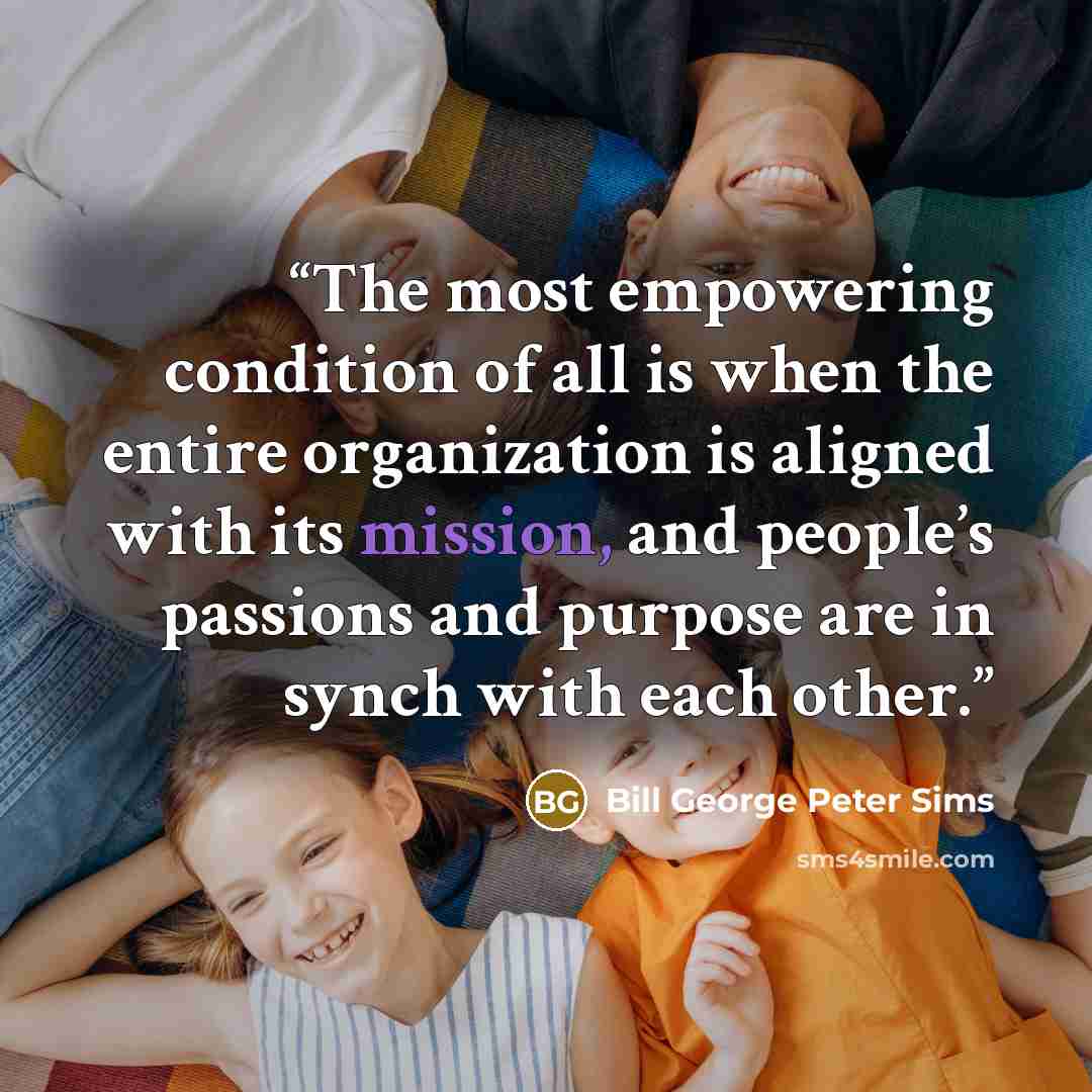 “The most empowering condition of all is when the entire organization is aligned with its mission, and people’s passions and purpose are in synch with each other.” quote by Bill George Peter Sims