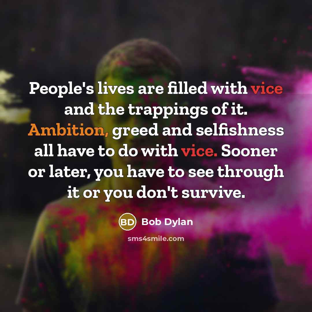 “People's lives are filled with vice and the trappings of it. Ambition, greed and selfishness all have to do with vice. Sooner or later, you have to see through it or you don't survive.” quote by Bob Dylan