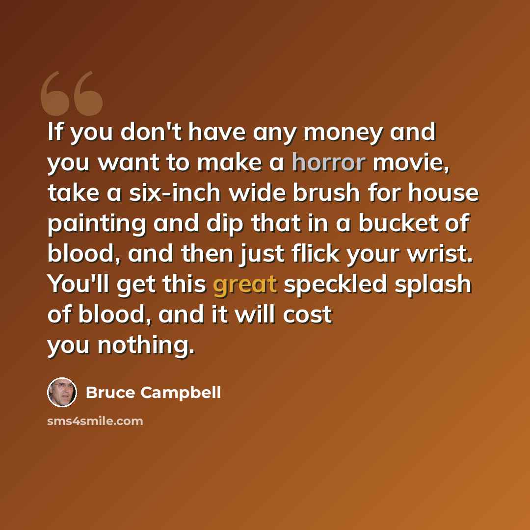 “If you don't have any money and you want to make a horror movie, take a six-inch wide brush for house painting and dip that in a bucket of blood, and then just flick your wrist. You'll get this great speckled splash of blood, and it will cost you nothing.” quote by Bruce Campbell