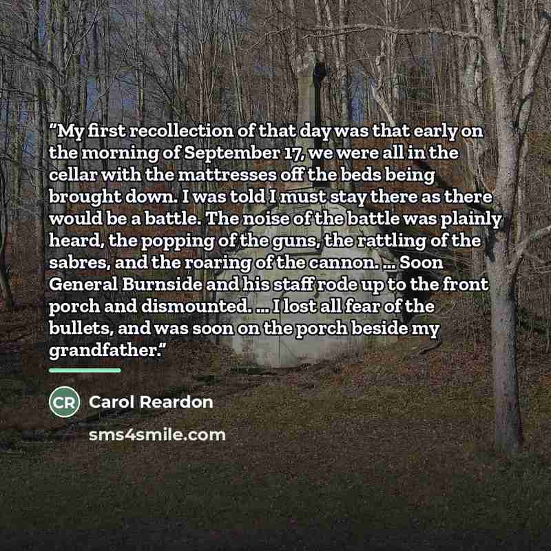 “My first recollection of that day was that early on the morning of September 17, we were all in the cellar with the mattresses off the beds being brought down. I was told I must stay there as there would be a battle. The noise of the battle was plainly heard, the popping of the guns, the rattling…” quote by Carol Reardon