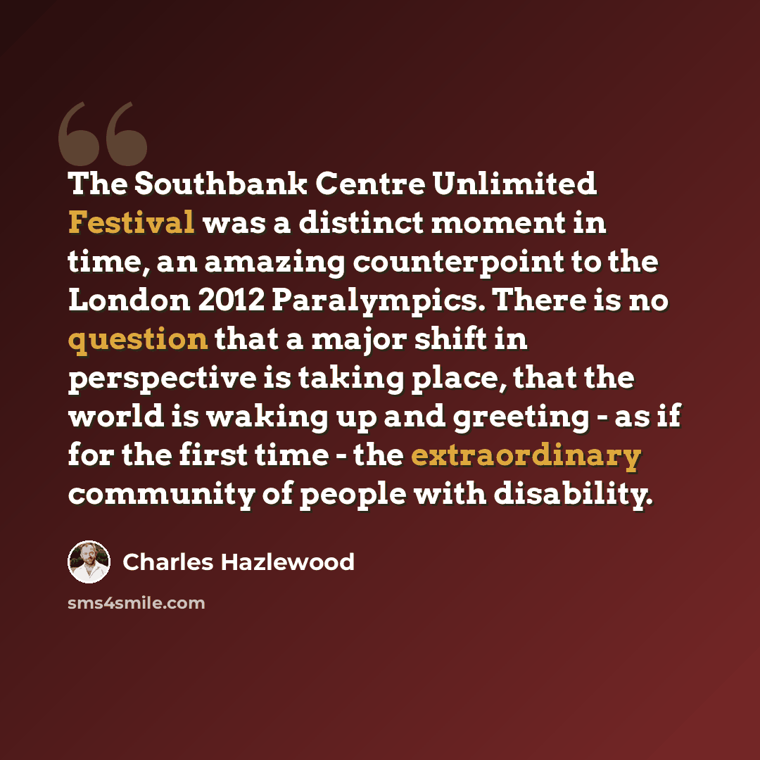 “The Southbank Centre Unlimited Festival was a distinct moment in time, an amazing counterpoint to the London 2012 Paralympics. There is no question that a major shift in perspective is taking place, that the world is waking up and greeting - as if for the first time - the extraordinary community…” quote by Charles Hazlewood