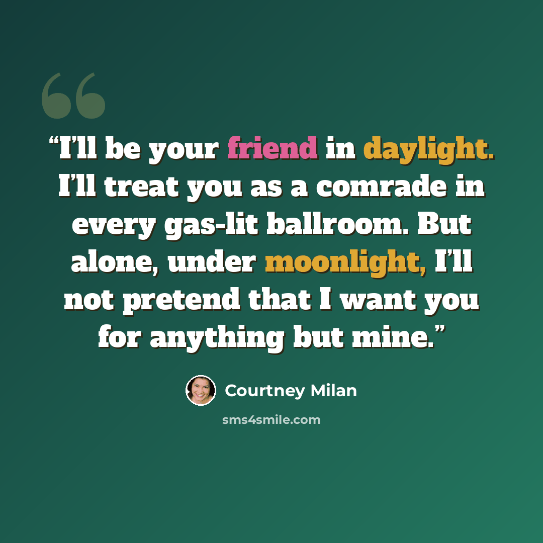 “I’ll be your friend in daylight. I’ll treat you as a comrade in every gas-lit ballroom. But alone, under moonlight, I’ll not pretend that I want you for anything but mine.” quote by Courtney Milan