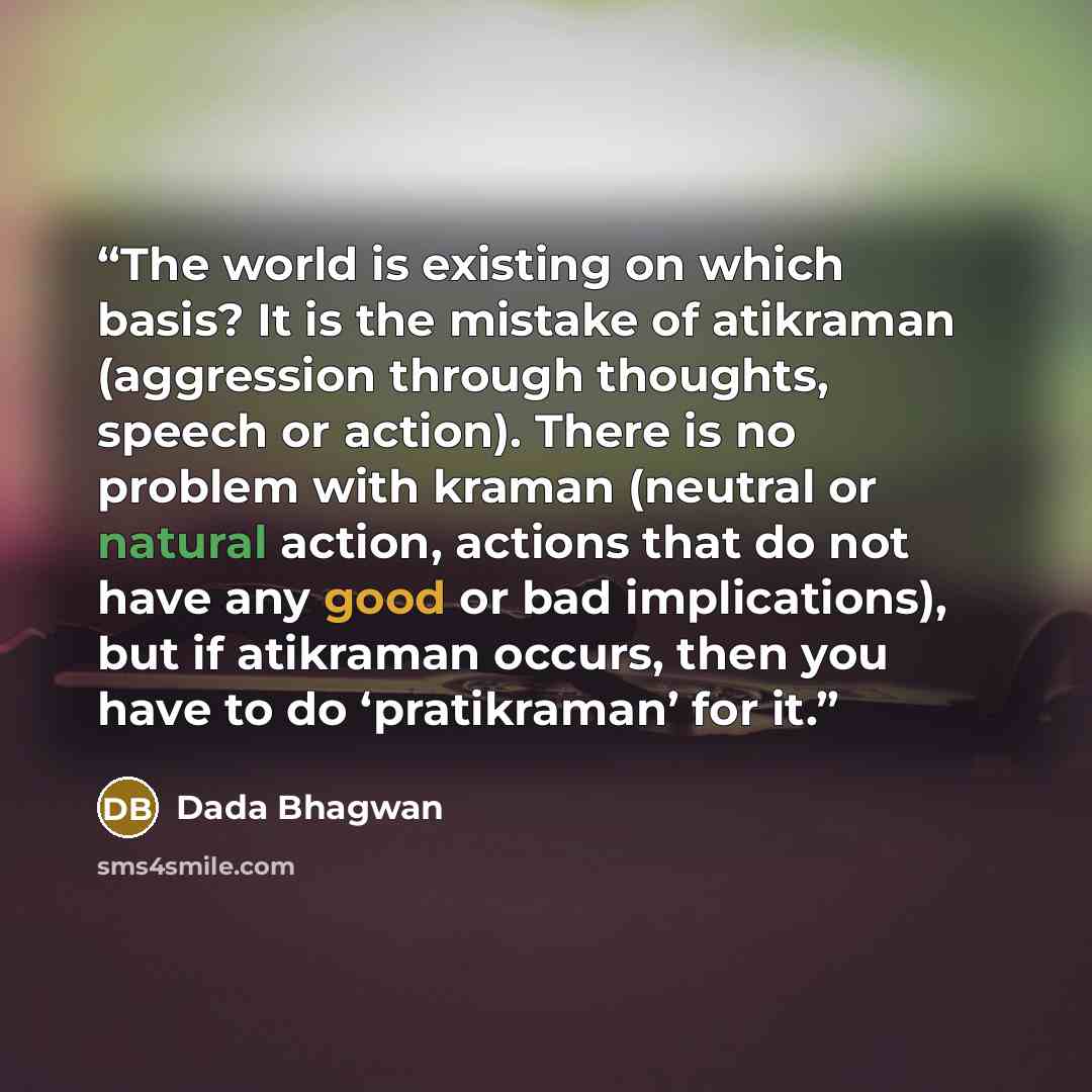 “The world is existing on which basis? It is the mistake of atikraman (aggression through thoughts, speech or action). There is no problem with kraman (neutral or natural action, actions that do not have any good or bad implications), but if atikraman occurs, then you have to do ‘pratikraman’ for it.” quote by Dada Bhagwan