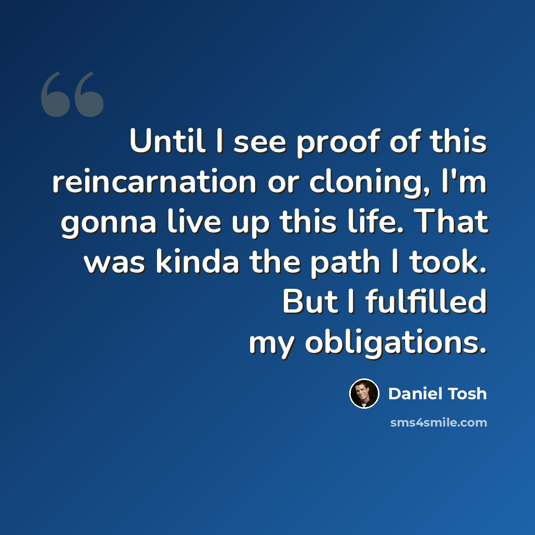 “Until I see proof of this reincarnation or cloning, I'm gonna live up this life. That was kinda the path I took. But I fulfilled my obligations.” quote by Daniel Tosh