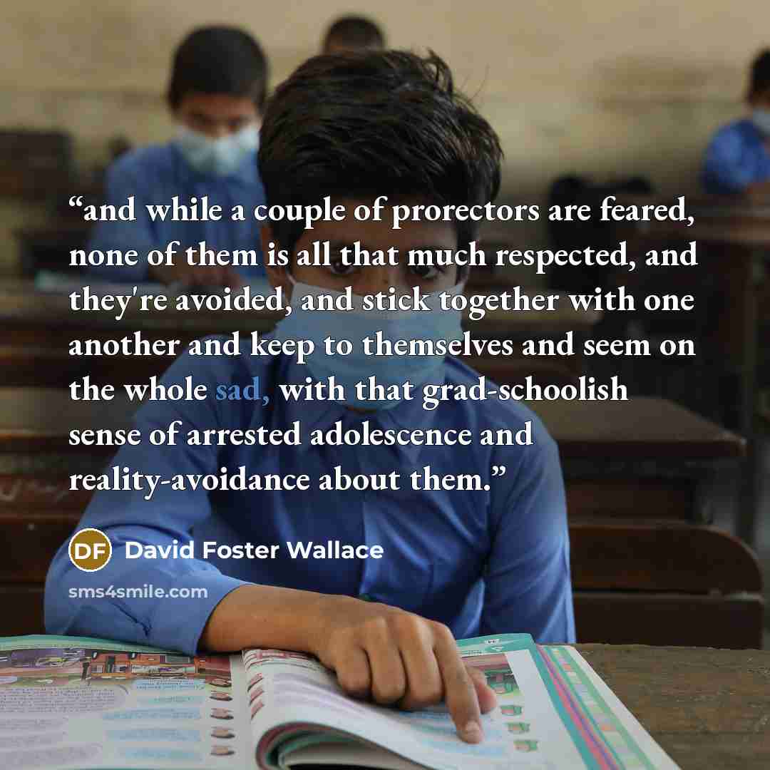 “and while a couple of prorectors are feared, none of them is all that much respected, and they're avoided, and stick together with one another and keep to themselves and seem on the whole sad, with that grad-schoolish sense of arrested adolescence and reality-avoidance about them.” quote by David Foster Wallace