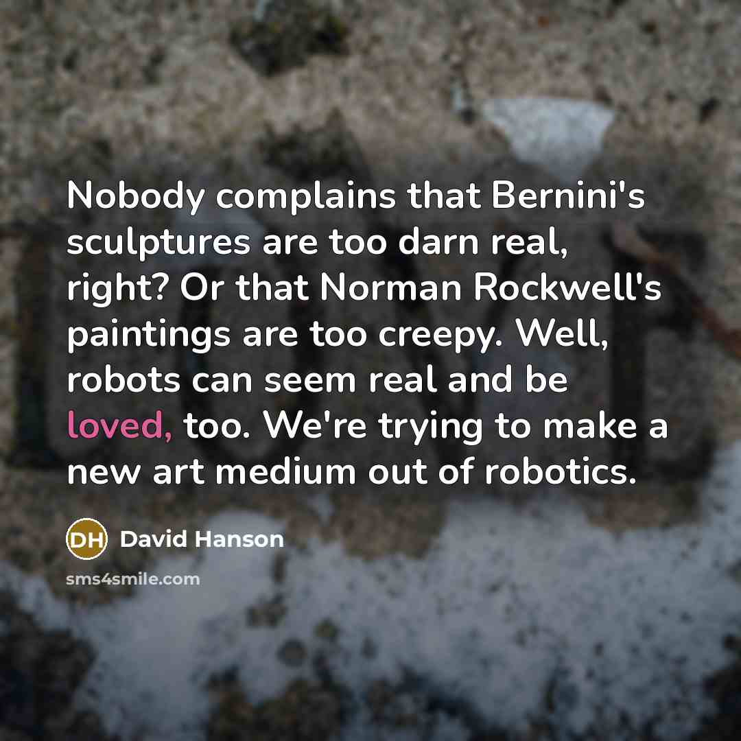 “Nobody complains that Bernini's sculptures are too darn real, right? Or that Norman Rockwell's paintings are too creepy. Well, robots can seem real and be loved, too. We're trying to make a new art medium out of robotics.” quote by David Hanson