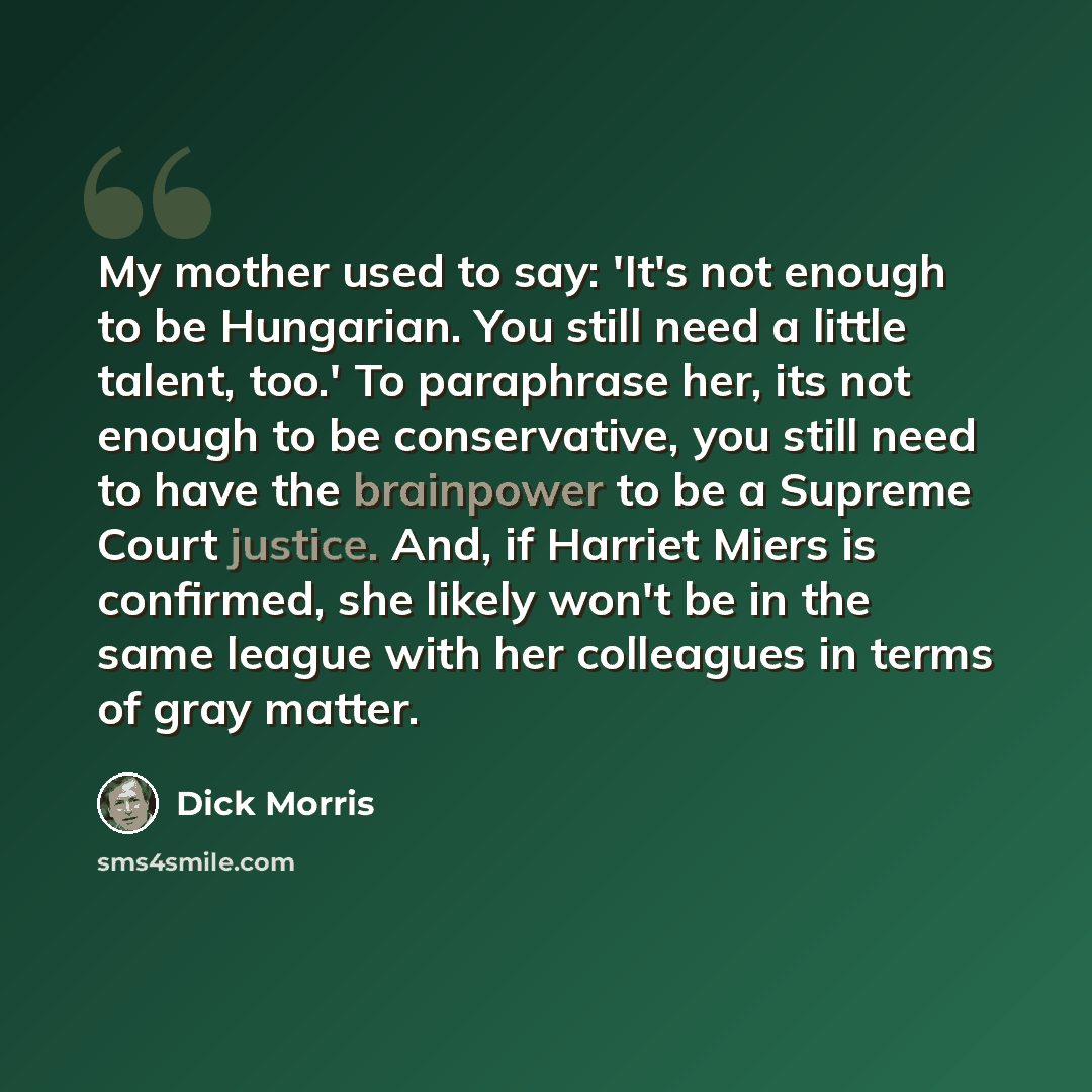 “My mother used to say: 'It's not enough to be Hungarian. You still need a little talent, too.' To paraphrase her, its not enough to be conservative, you still need to have the brainpower to be a Supreme Court justice. And, if Harriet Miers is confirmed, she likely won't be in the same league with…” quote by Dick Morris