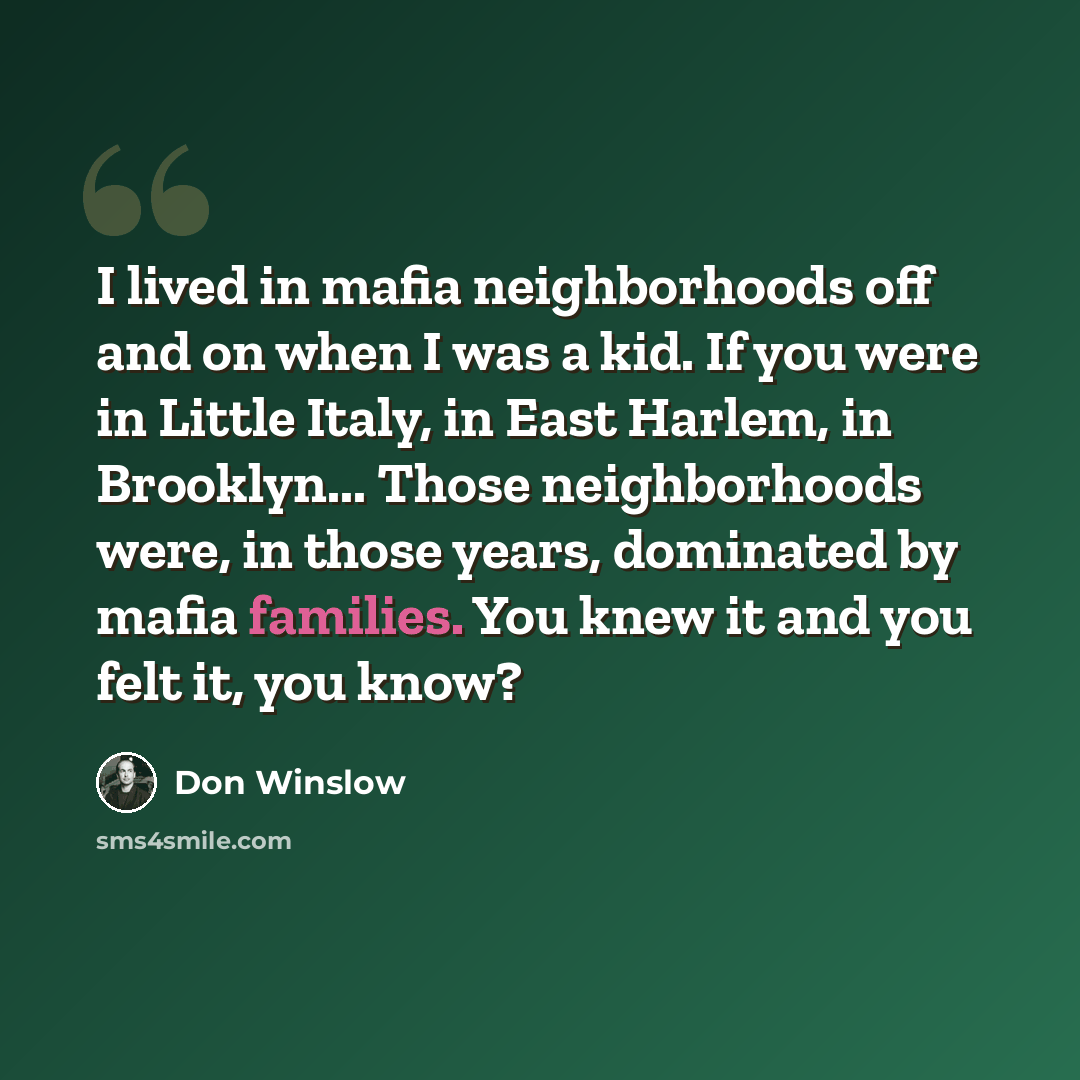 “I lived in mafia neighborhoods off and on when I was a kid. If you were in Little Italy, in East Harlem, in Brooklyn... Those neighborhoods were, in those years, dominated by mafia families. You knew it and you felt it, you know?” quote by Don Winslow