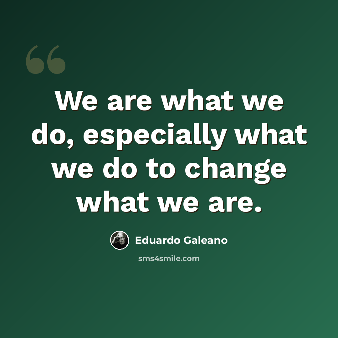 “We are what we do, especially what we do to change what we are.” quote by Eduardo Galeano