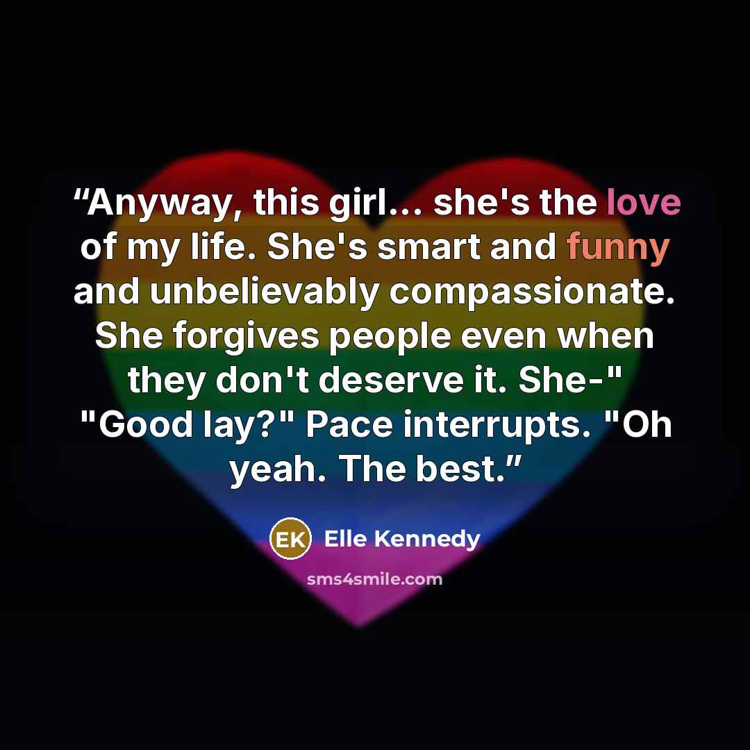 “Anyway, this girl... she's the love of my life. She's smart and funny and unbelievably compassionate. She forgives people even when they don't deserve it. She-" "Good lay?" Pace interrupts. "Oh yeah. The best.” quote by Elle Kennedy