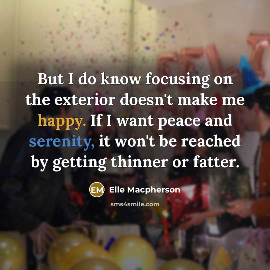 “But I do know focusing on the exterior doesn't make me happy. If I want peace and serenity, it won't be reached by getting thinner or fatter.” quote by Elle Macpherson