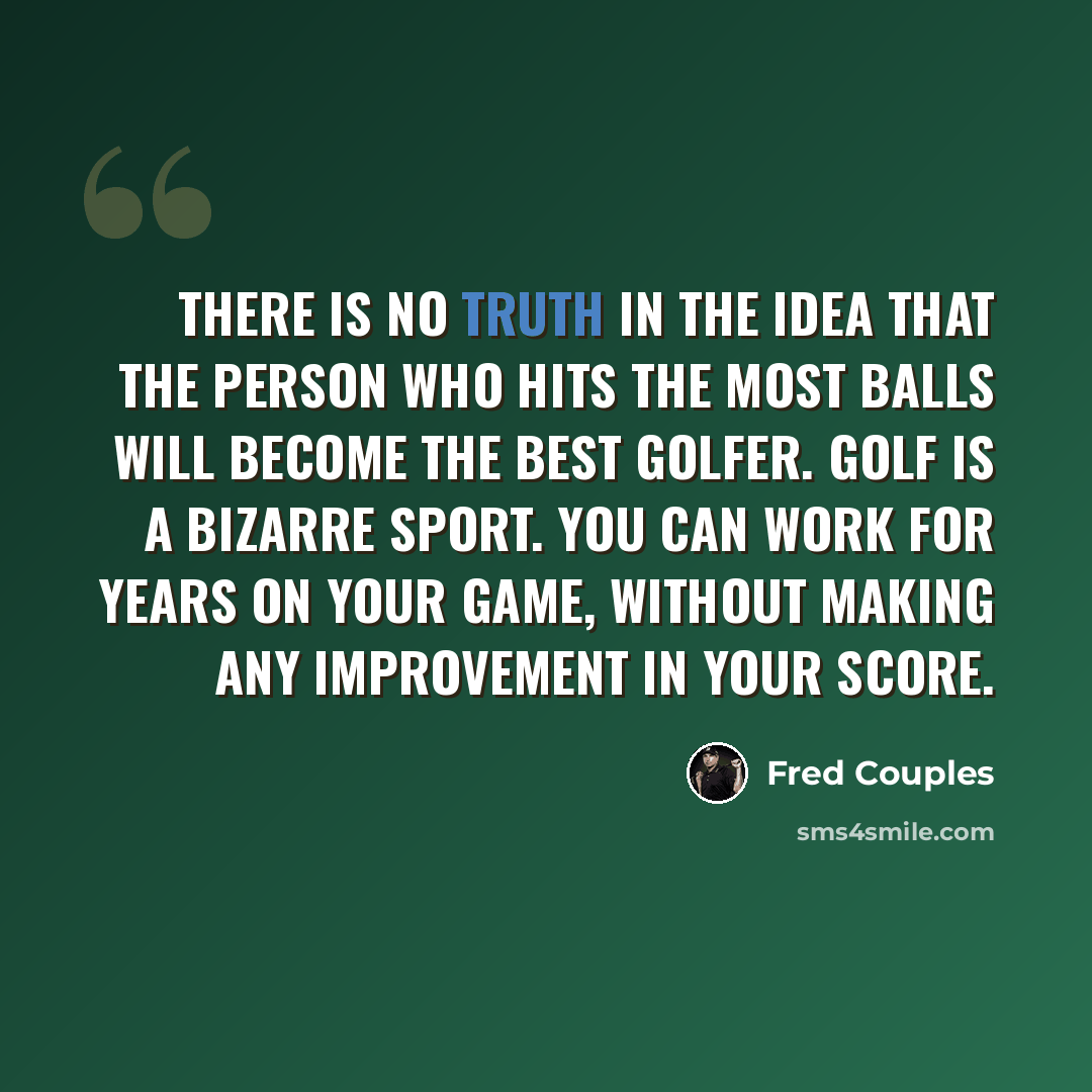 “There is no truth in the idea that the person who hits the most balls will become the best golfer. Golf is a bizarre sport. You can work for years on your game, without making any improvement in your score.” quote by Fred Couples