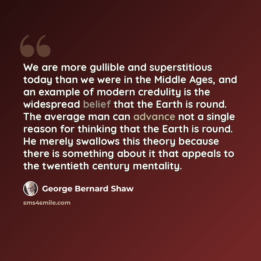 “We are more gullible and superstitious today than we were in the Middle Ages, and an example of modern credulity is the widespread belief that the Earth is round. The average man can advance not a single reason for thinking that the Earth is round. He merely swallows this theory because there is…” quote by George Bernard Shaw