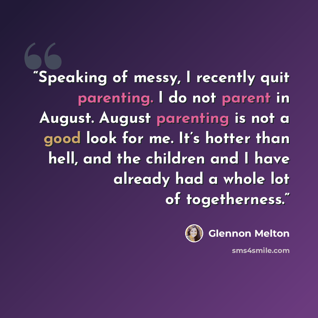 “Speaking of messy, I recently quit parenting. I do not parent in August. August parenting is not a good look for me. It’s hotter than hell, and the children and I have already had a whole lot of togetherness.” quote by Glennon Melton