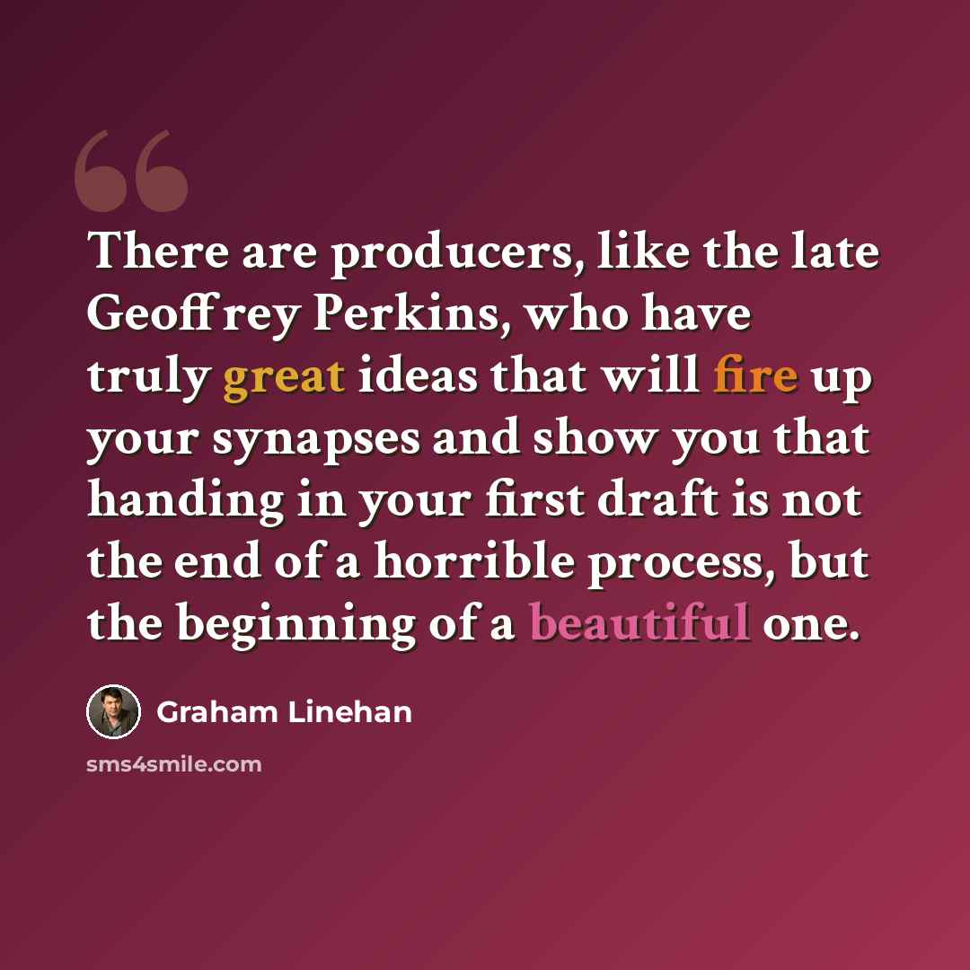 “There are producers, like the late Geoffrey Perkins, who have truly great ideas that will fire up your synapses and show you that handing in your first draft is not the end of a horrible process, but the beginning of a beautiful one.” quote by Graham Linehan