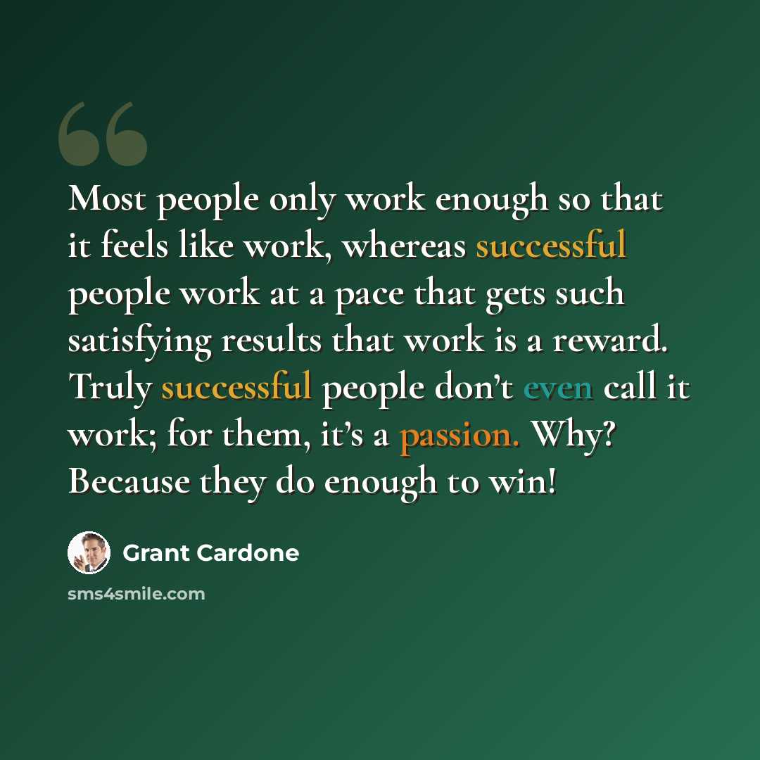 “Most people only work enough so that it feels like work, whereas successful people work at a pace that gets such satisfying results that work is a reward. Truly successful people don’t even call it work; for them, it’s a passion. Why? Because they do enough to win!” quote by Grant Cardone