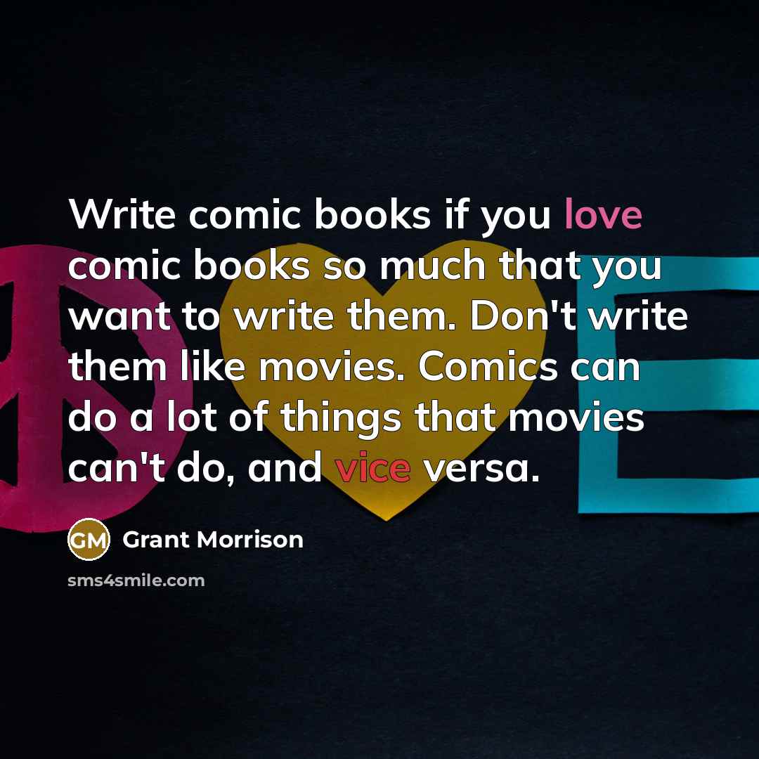 “Write comic books if you love comic books so much that you want to write them. Don't write them like movies. Comics can do a lot of things that movies can't do, and vice versa.” quote by Grant Morrison