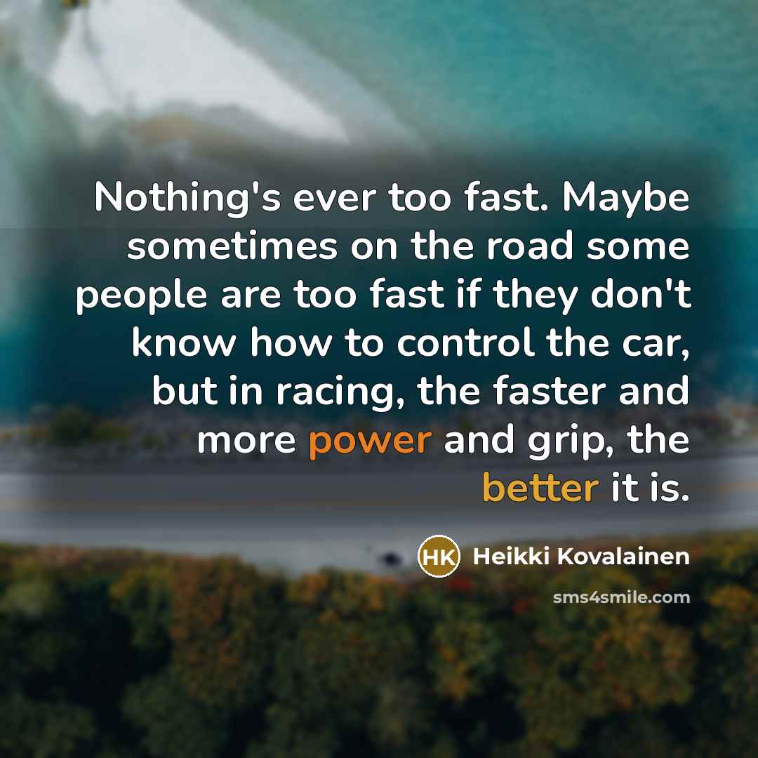 “Nothing's ever too fast. Maybe sometimes on the road some people are too fast if they don't know how to control the car, but in racing, the faster and more power and grip, the better it is.” quote by Heikki Kovalainen