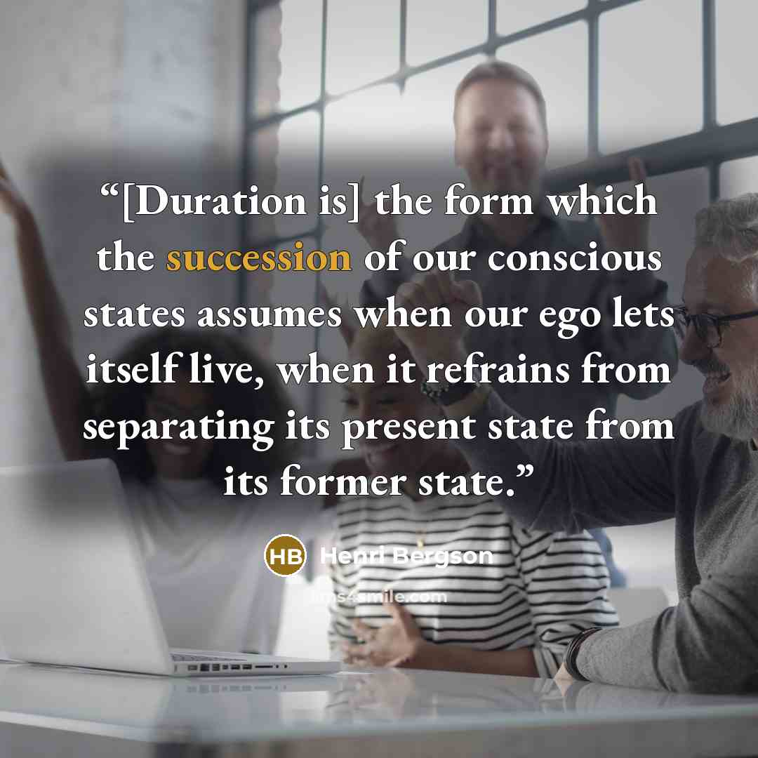 “[Duration is] the form which the succession of our conscious states assumes when our ego lets itself live, when it refrains from separating its present state from its former state.” quote by Henri Bergson