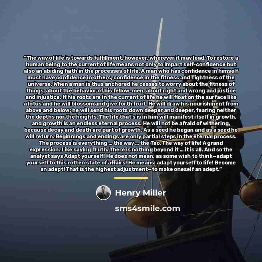 “The way of life is towards fulfillment, however, wherever it may lead. To restore a human being to the current of life means not only to impart self-confidence but also an abiding faith in the processes of life. A man who has confidence in himself must have confidence in others, confidence in the…” quote by Henry Miller