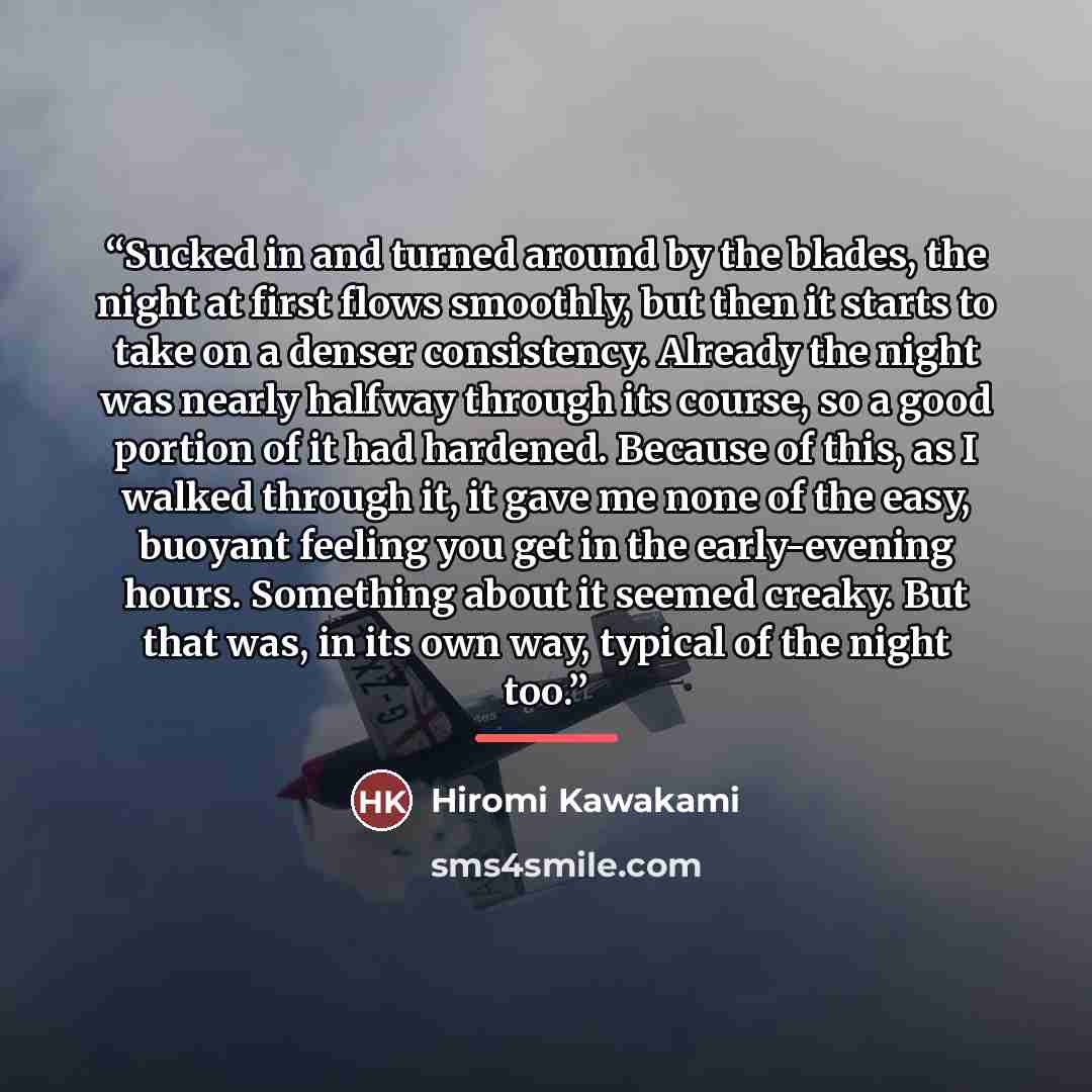 “Sucked in and turned around by the blades, the night at first flows smoothly, but then it starts to take on a denser consistency. Already the night was nearly halfway through its course, so a good portion of it had hardened. Because of this, as I walked through it, it gave me none of the easy…” quote by Hiromi Kawakami