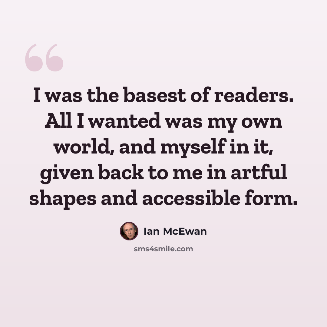 “I was the basest of readers. All I wanted was my own world, and myself in it, given back to me in artful shapes and accessible form.” quote by Ian Mcewan