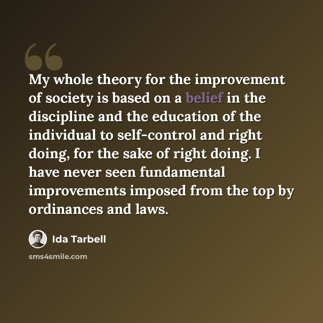 “My whole theory for the improvement of society is based on a belief in the discipline and the education of the individual to self-control and right doing, for the sake of right doing. I have never seen fundamental improvements imposed from the top by ordinances and laws.” quote by Ida Tarbell