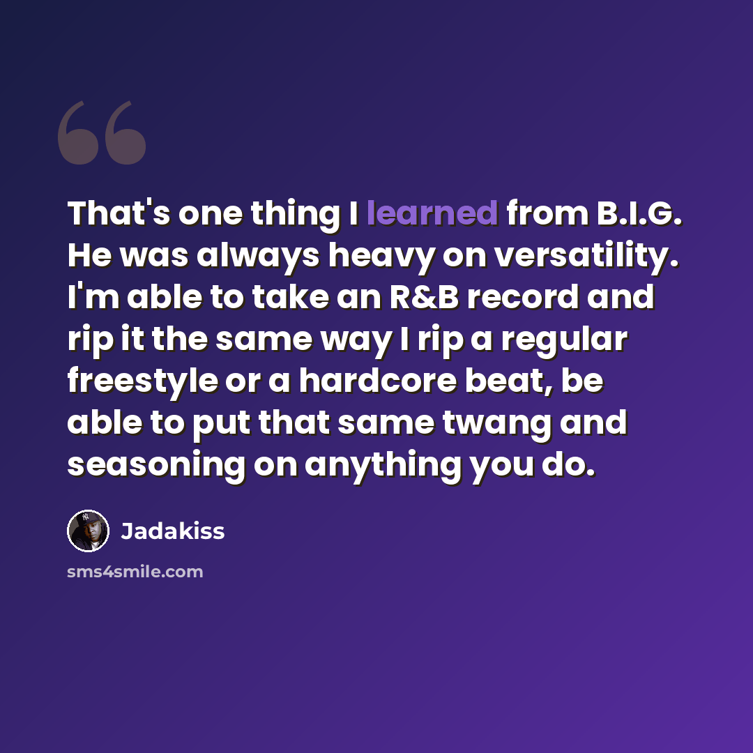“That's one thing I learned from B.I.G. He was always heavy on versatility. I'm able to take an R&B record and rip it the same way I rip a regular freestyle or a hardcore beat, be able to put that same twang and seasoning on anything you do.” quote by Jadakiss
