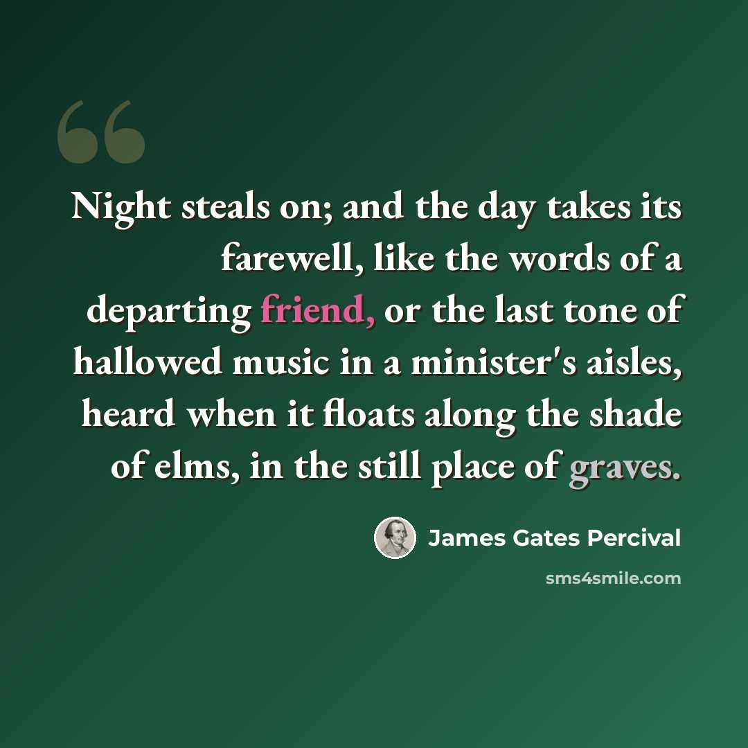 “Night steals on; and the day takes its farewell, like the words of a departing friend, or the last tone of hallowed music in a minister's aisles, heard when it floats along the shade of elms, in the still place of graves.” quote by James Gates Percival