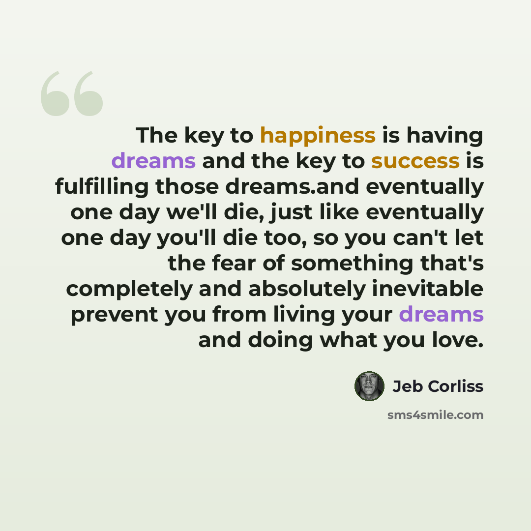 “The key to happiness is having dreams and the key to success is fulfilling those dreams.and eventually one day we'll die, just like eventually one day you'll die too, so you can't let the fear of something that's completely and absolutely inevitable prevent you from living your dreams and doing…” quote by Jeb Corliss