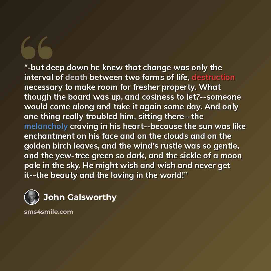 “-but deep down he knew that change was only the interval of death between two forms of life, destruction necessary to make room for fresher property. What though the board was up, and cosiness to let?--someone would come along and take it again some day. And only one thing really troubled him…” quote by John Galsworthy